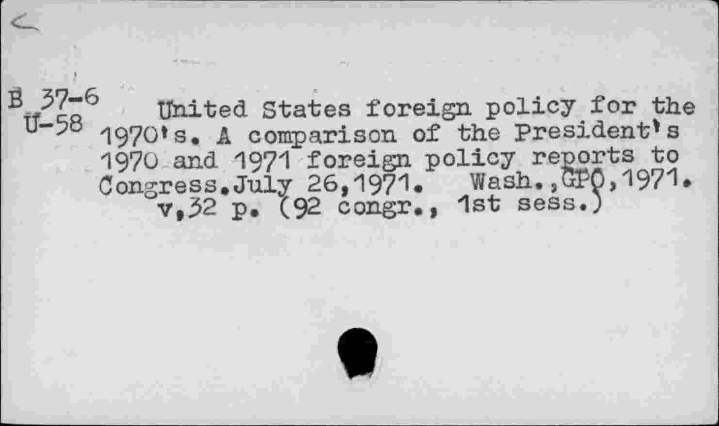 ﻿'	United States foreign policy for the
1970»s. A comparison of the President's 1970 and 1971 foreign policy reports to Congress. July 26,197'1* Wash. ,GPO>197'1* v,32 p. (92 congr., 1st sess.)